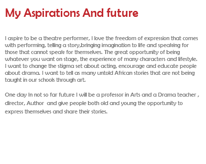 My Aspirations And future I aspire to be a theatre performer, I love the freedom of expression that comes with performing, telling a story,bringing imagination to life and speaking for those that cannot speak for themselves. The great opportunity of being whatever you want on stage, the experience of many characters and lifestyle. I want to change the stigma set about acting, encourage and educate people about drama. I want to tell as many untold African stories that are not being taught in our schools through art. One day In not so far future I will be a professor in Arts and a Drama teacher , director, Author and give people both old and young the opportunity to express themselves and share their stories.